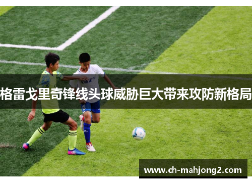 格雷戈里奇锋线头球威胁巨大带来攻防新格局