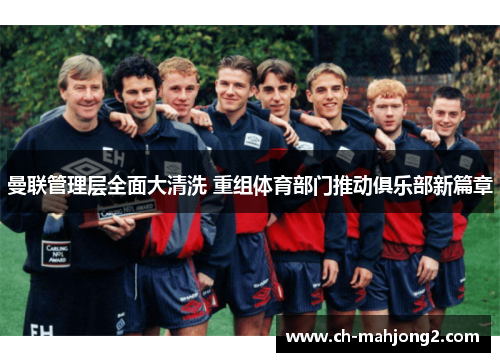 曼联管理层全面大清洗 重组体育部门推动俱乐部新篇章