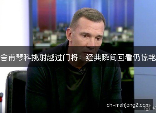 舍甫琴科挑射越过门将：经典瞬间回看仍惊艳
